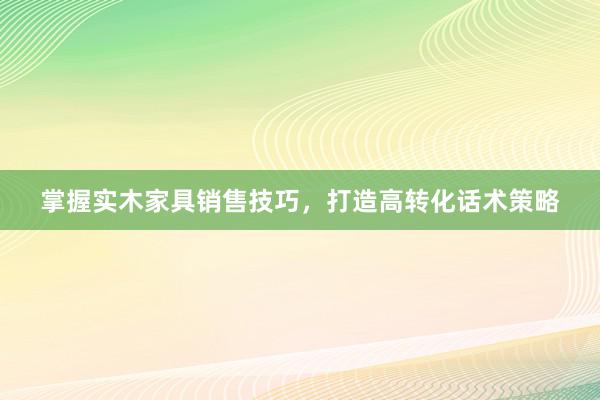 掌握实木家具销售技巧，打造高转化话术策略