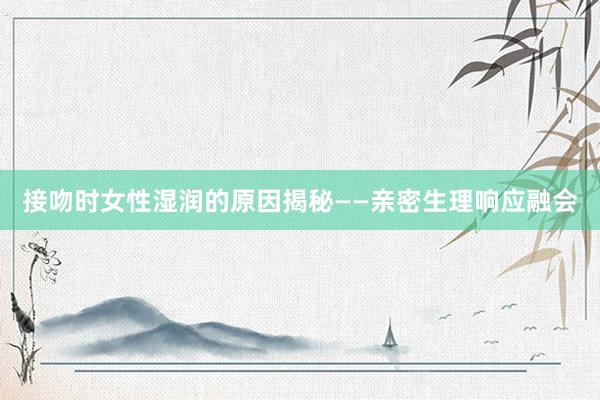 接吻时女性湿润的原因揭秘——亲密生理响应融会